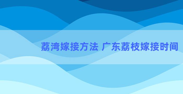 荔湾嫁接方法 广东荔枝嫁接时间